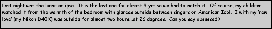 Text Box: Last night was the lunar eclipse.  It is the last one for almost 3 yrs so we had to watch it.  Of course, my children watched it from the warmth of the bedroom with glances outside between singers on American Idol.  I with my new love (my Nikon D40X) was outside for almost two hours...at 26 degrees.  Can you say obsessed?  