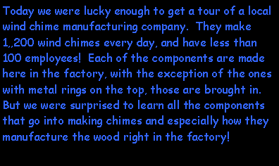 Text Box: Today we were lucky enough to get a tour of a local wind chime manufacturing company.  They make 1,,200 wind chimes every day, and have less than 100 employees!  Each of the components are made here in the factory, with the exception of the ones with metal rings on the top, those are brought in.  But we were surprised to learn all the components that go into making chimes and especially how they manufacture the wood right in the factory!