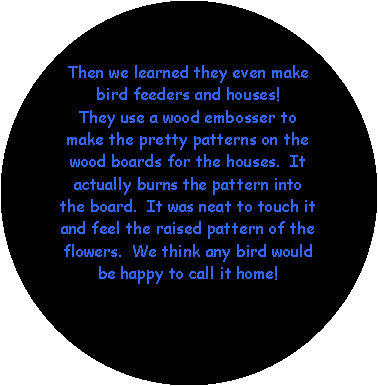 Oval: Then we learned they even make bird feeders and houses!  They use a wood embosser to make the pretty patterns on the wood boards for the houses.  It actually burns the pattern into the board.  It was neat to touch it and feel the raised pattern of the flowers.  We think any bird would be happy to call it home!  