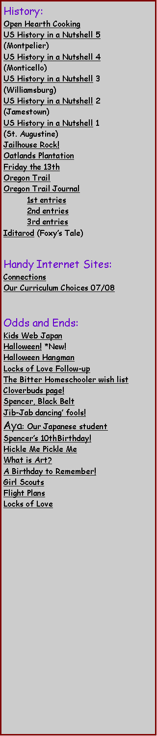 Text Box: History:Open Hearth CookingUS History in a Nutshell 5 (Montpelier)US History in a Nutshell 4(Monticello)US History in a Nutshell 3 (Williamsburg)US History in a Nutshell 2 (Jamestown)US History in a Nutshell 1(St. Augustine)Jailhouse Rock! Oatlands Plantation Friday the 13th Oregon Trail Oregon Trail Journal	1st entries	2nd entries	3rd entriesIditarod (Foxys Tale) Handy Internet Sites:Connections Our Curriculum Choices 07/08Odds and Ends:Kids Web JapanHalloween! *New! Halloween Hangman  Locks of Love Follow-upThe Bitter Homeschooler wish listCloverbuds page!  Spencer, Black BeltJib-Jab dancing fools!Aya: Our Japanese studentSpencers 10thBirthday!Hickle Me Pickle Me What is Art?  A Birthday to Remember! Girl Scouts Flight PlansLocks of Love