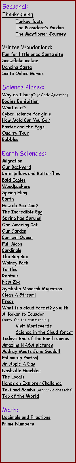 Text Box: Seasonal:Thanksgiving	Turkey facts 	The Presidents Pardon	The Mayflower JourneyWinter Wonderland:Fun for little ones Santa siteSnowflake makerDancing SantaSanta Online Games Science Places:Why do I burp? (a Cade Question)Bodies Exhibition What is it? Cyber-science for girls How Mold Can You Go? Easter and the Eggs Quarry TourBubblesEarth Sciences:MigrationOur BackyardCaterpillars and ButterfliesBald Eagles Woodpeckers Spring Fling Earth How do You Zoo?The Incredible Egg Spring has Sprung! One Amazing Cat Our Garden Current Ocean Full Moon  Cardinals The Bug Box Walney Park Turtles RaptorsNew ZooSymbolic Monarch Migration Clean A Stream! Frogs What is a cloud forest? go with Al Roker to Ecuador (sorry for the commercial)	Visit Monteverde	Science in the Cloud forestTodays End of the Earth seriesAmazing NASA pictures Audrey Meets Jane GoodallFollow-up Photos!An Apple A DayNashville WarblerThe Locals Hands on Explorer ChallengeToki and Sambu (orphaned cheetahs)Top of the World Math:Decimals and Fractions Prime Numbers 