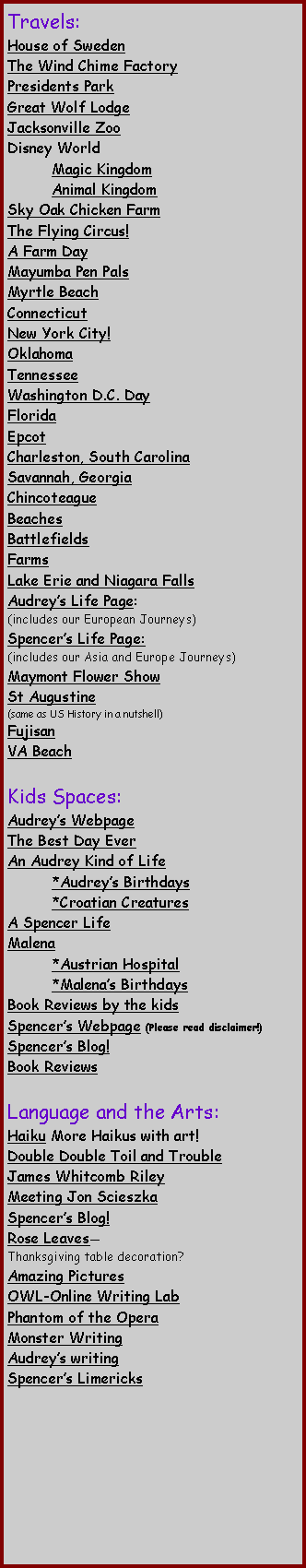 Text Box: Travels:House of SwedenThe Wind Chime FactoryPresidents Park Great Wolf LodgeJacksonville ZooDisney World  	Magic Kingdom	Animal KingdomSky Oak Chicken FarmThe Flying Circus! A Farm DayMayumba Pen Pals Myrtle Beach Connecticut New York City!Oklahoma Tennessee Washington D.C. Day Florida Epcot Charleston, South Carolina Savannah, Georgia Chincoteague BeachesBattlefieldsFarmsLake Erie and Niagara FallsAudreys Life Page:		(includes our European Journeys)Spencers Life Page:(includes our Asia and Europe Journeys)Maymont Flower Show St Augustine (same as US History in a nutshell) Fujisan VA Beach Kids Spaces:Audreys Webpage The Best Day Ever An Audrey Kind of Life	*Audreys Birthdays	*Croatian CreaturesA Spencer LifeMalena	*Austrian Hospital	*Malenas Birthdays Book Reviews by the kids  Spencers Webpage (Please read disclaimer!)Spencers Blog!Book ReviewsLanguage and the Arts:Haiku More Haikus with art!Double Double Toil and TroubleJames Whitcomb RileyMeeting Jon Scieszka Spencers Blog!Rose LeavesThanksgiving table decoration?Amazing PicturesOWL-Online Writing Lab Phantom of the OperaMonster Writing Audreys writingSpencers Limericks