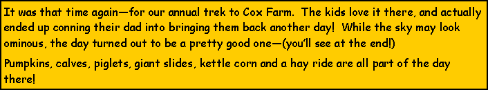 Text Box: It was that time againfor our annual trek to Cox Farm.  The kids love it there, and actually ended up conning their dad into bringing them back another day!  While the sky may look ominous, the day turned out to be a pretty good one(youll see at the end!) Pumpkins, calves, piglets, giant slides, kettle corn and a hay ride are all part of the day there!  