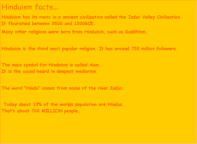 Text Box: Hinduism facts...Hinduism has its roots in a ancient civilization called the Indus Valley Civilization.       It flourished between 3500 and 1500BCE. Many other religions were born from Hinduism, such as Buddhism. Hinduism is the third most popular religion. It has around 750 million followers.The main symbol for Hinduism is called Aum.                                                                                      It is the sound heard in deepest mediation.The word Hindu comes from name of the river Indus. Today about 13% of the worlds population are Hindus.                                                   Thats about 700 MILLION people. 