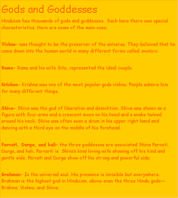 Text Box: Gods and GoddessesHinduism has thousands of gods and goddesses.  Each have there own special characteristics. Here are some of the main ones.Vishnu was thought to be the preserver of the universe. They believed that he came down into the human world in many different forms called avatars. Rama Rama and his wife Sita, represented the ideal couple.Krishna Krishna was one of the most popular gods vishnu. People admire him for many different things. Shiva Shiva was the god of liberation and demolition. Shiva was shown as a figure with four arms and a crescent moon on his head and a snake twined around his neck. Shiva was often seen a drum in his upper right hand and dancing with a third eye on the middle of his forehead.Parvati, Durga, and kali the three goddesses are associated Shiva Parvati, Durga, and kali. Parvarti is  Shivas kind loving wife showing off his kind and gentle side. Parvati and Durga show off his strong and powerful side.Brahman Is the universal soul. His presence is invisible but everywhere.  Brahman is the highest god in Hinduism, above even the three Hindu godsBrahma, Vishnu, and Shiva.