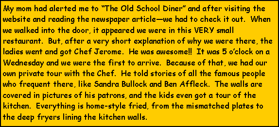 Text Box: My mom had alerted me to The Old School Diner and after visiting the website and reading the newspaper articlewe had to check it out.  When we walked into the door, it appeared we were in this VERY small restaurant.  But, after a very short explanation of why we were there, the ladies went and got Chef Jerome.  He was awesome!!  It was 5 oclock on a Wednesday and we were the first to arrive.  Because of that, we had our own private tour with the Chef.  He told stories of all the famous people who frequent there, like Sandra Bullock and Ben Affleck.  The walls are covered in pictures of his patrons, and the kids even got a tour of the kitchen.  Everything is home-style fried, from the mismatched plates to the deep fryers lining the kitchen walls.  