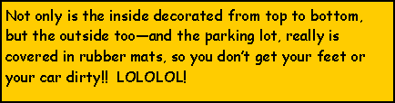 Text Box: Not only is the inside decorated from top to bottom, but the outside tooand the parking lot, really is covered in rubber mats, so you dont get your feet or your car dirty!!  LOLOLOL!