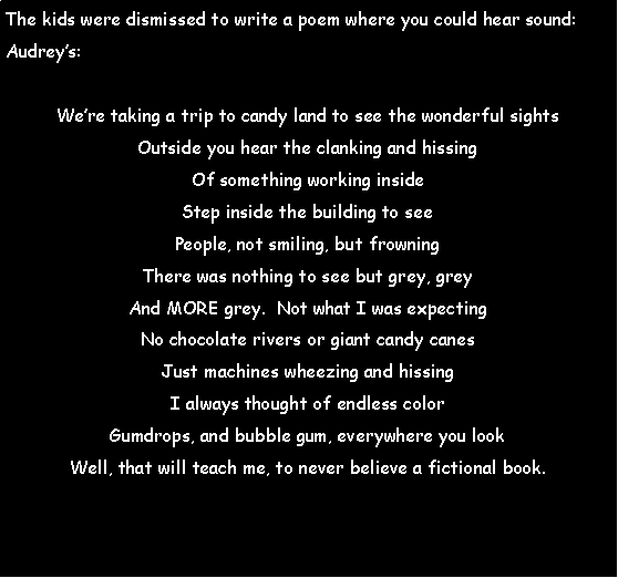 Text Box: The kids were dismissed to write a poem where you could hear sound:Audreys:Were taking a trip to candy land to see the wonderful sightsOutside you hear the clanking and hissingOf something working insideStep inside the building to seePeople, not smiling, but frowningThere was nothing to see but grey, greyAnd MORE grey.  Not what I was expectingNo chocolate rivers or giant candy canesJust machines wheezing and hissingI always thought of endless colorGumdrops, and bubble gum, everywhere you lookWell, that will teach me, to never believe a fictional book. 