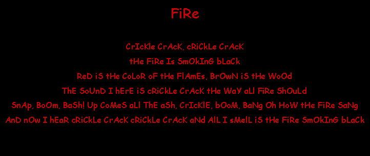 Text Box: FiReCrIcKle CrAcK, cRiCkLe CrAcKtHe FiRe Is SmOkInG bLaCk ReD iS tHe CoLoR oF tHe FlAmEs, BrOwN iS tHe WoOdThE SoUnD I hErE iS cRiCkLe CrAcK tHe WaY aLl FiRe ShOuLdSnAp, BoOm, BaSh! Up CoMeS aLl ThE aSh, CrIcKlE, bOoM, BaNg Oh HoW tHe FiRe SaNgAnD nOw I hEaR cRiCkLe CrAcK cRiCkLe CrAcK aNd AlL I sMelL iS tHe FiRe SmOkInG bLaCk