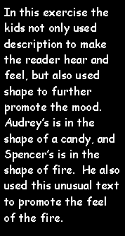 Text Box: In this exercise the kids not only used description to make the reader hear and feel, but also used shape to further promote the mood.  Audreys is in the shape of a candy, and Spencers is in the shape of fire.  He also used this unusual text to promote the feel of the fire.  